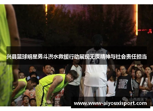 兴县篮球明星勇斗洪水救援行动展现无畏精神与社会责任担当