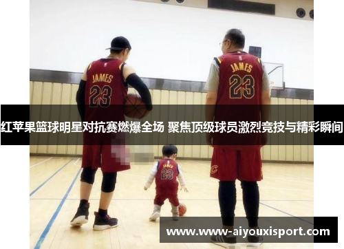 红苹果篮球明星对抗赛燃爆全场 聚焦顶级球员激烈竞技与精彩瞬间