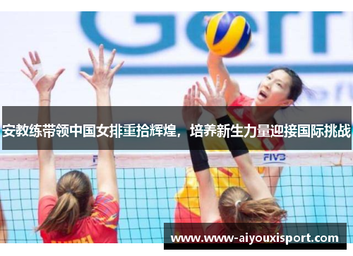 安教练带领中国女排重拾辉煌，培养新生力量迎接国际挑战